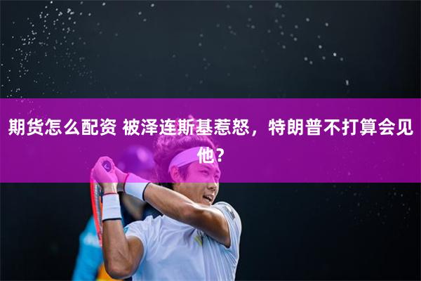 期货怎么配资 被泽连斯基惹怒，特朗普不打算会见他？