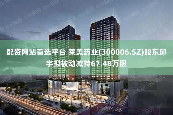 配资网站首选平台 莱美药业(300006.SZ)股东邱宇拟被动减持67.48万股