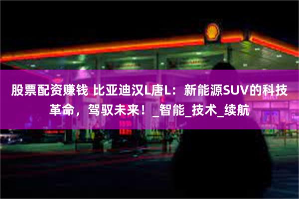 股票配资赚钱 比亚迪汉L唐L：新能源SUV的科技革命，驾驭未来！_智能_技术_续航