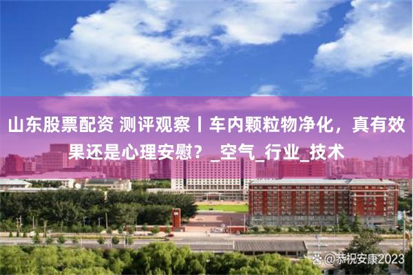 山东股票配资 测评观察丨车内颗粒物净化，真有效果还是心理安慰？_空气_行业_技术