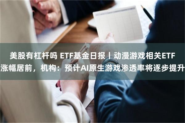 美股有杠杆吗 ETF基金日报丨动漫游戏相关ETF涨幅居前，机构：预计AI原生游戏渗透率将逐步提升
