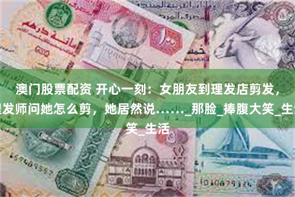 澳门股票配资 开心一刻：女朋友到理发店剪发，理发师问她怎么剪，她居然说……_那脸_捧腹大笑_生活