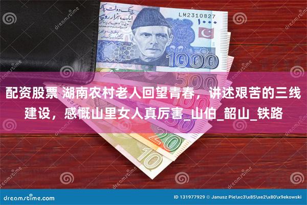 配资股票 湖南农村老人回望青春，讲述艰苦的三线建设，感慨山里女人真厉害_山伯_韶山_铁路