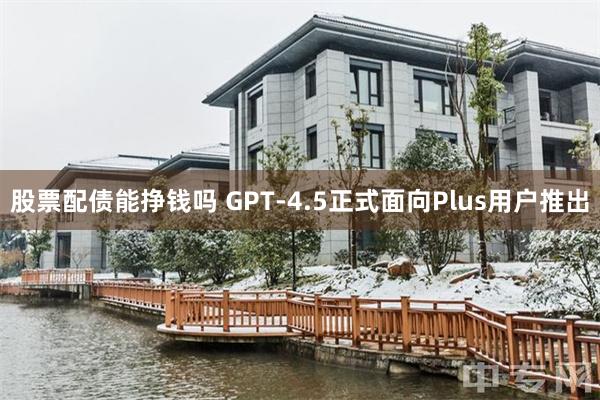 股票配债能挣钱吗 GPT-4.5正式面向Plus用户推出