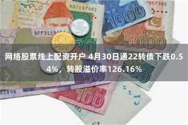 网络股票线上配资开户 4月30日通22转债下跌0.54%，转股溢价率126.16%