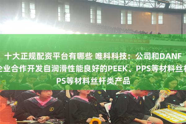 十大正规配资平台有哪些 唯科科技：公司和DANFOSS等企业合作开发自润滑性能良好的PEEK、PPS等材料丝杆类产品