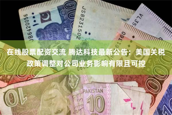 在线股票配资交流 腾达科技最新公告：美国关税政策调整对公司业务影响有限且可控