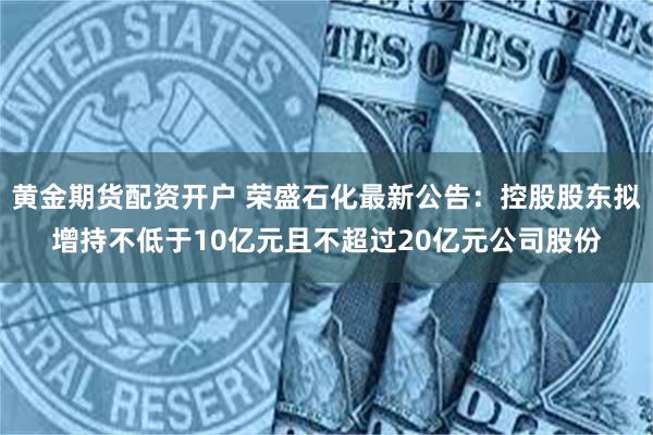 黄金期货配资开户 荣盛石化最新公告：控股股东拟增持不低于10亿元且不超过20亿元公司股份