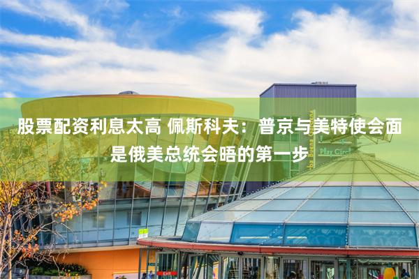 股票配资利息太高 佩斯科夫：普京与美特使会面是俄美总统会晤的第一步
