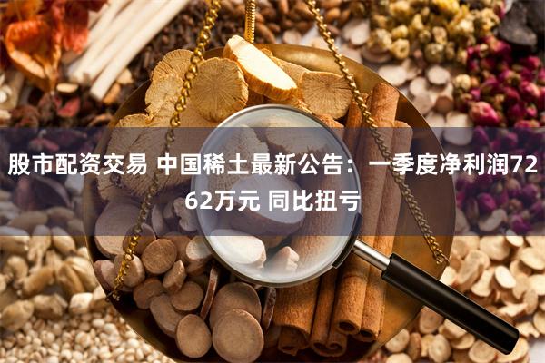 股市配资交易 中国稀土最新公告：一季度净利润7262万元 同比扭亏