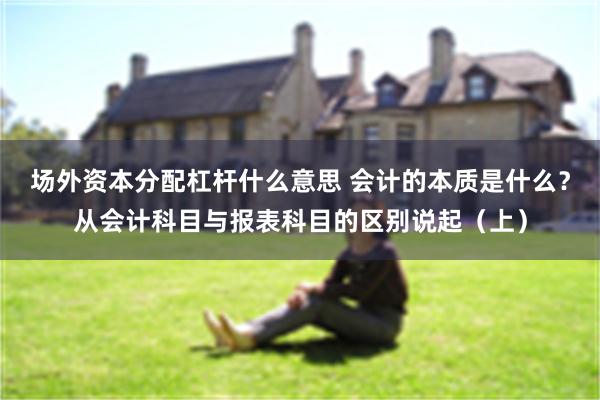场外资本分配杠杆什么意思 会计的本质是什么？从会计科目与报表科目的区别说起（上）