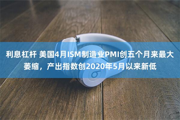 利息杠杆 美国4月ISM制造业PMI创五个月来最大萎缩，产出指数创2020年5月以来新低