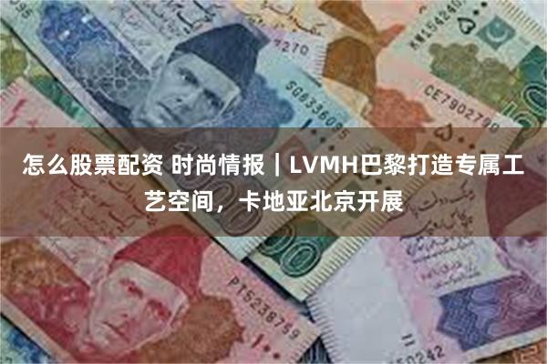 怎么股票配资 时尚情报｜LVMH巴黎打造专属工艺空间，卡地亚北京开展