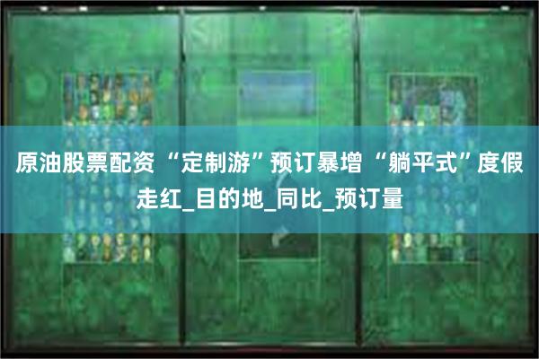 原油股票配资 “定制游”预订暴增 “躺平式”度假走红_目的地_同比_预订量