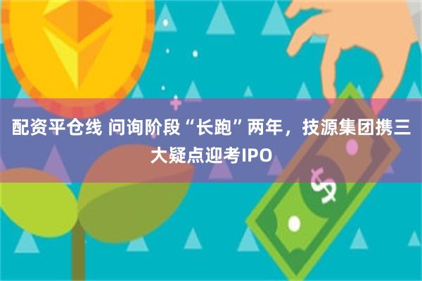 配资平仓线 问询阶段“长跑”两年，技源集团携三大疑点迎考IPO
