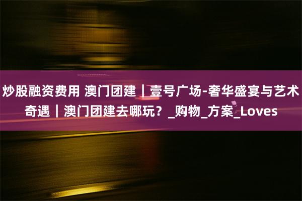 炒股融资费用 澳门团建｜壹号广场-奢华盛宴与艺术奇遇｜澳门团建去哪玩？_购物_方案_Loves
