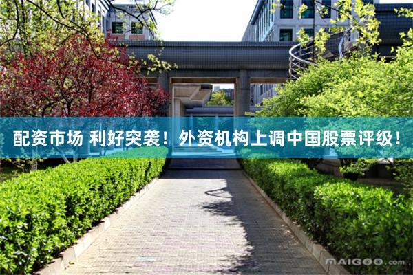 配资市场 利好突袭！外资机构上调中国股票评级！