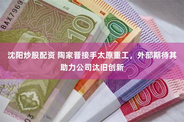 沈阳炒股配资 陶家晋接手太原重工，外部期待其助力公司汰旧创新