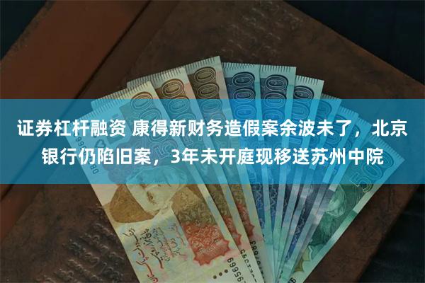证券杠杆融资 康得新财务造假案余波未了，北京银行仍陷旧案，3年未开庭现移送苏州中院