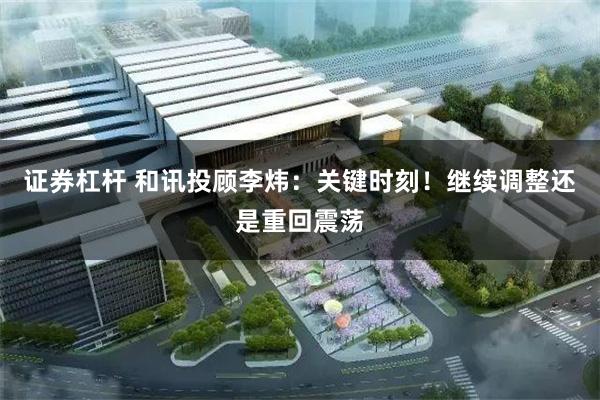 证券杠杆 和讯投顾李炜：关键时刻！继续调整还是重回震荡