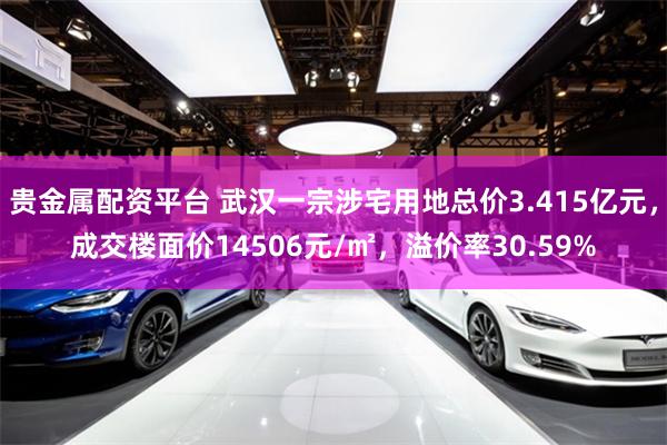 贵金属配资平台 武汉一宗涉宅用地总价3.415亿元，成交楼面价14506元/㎡，溢价率30.59%