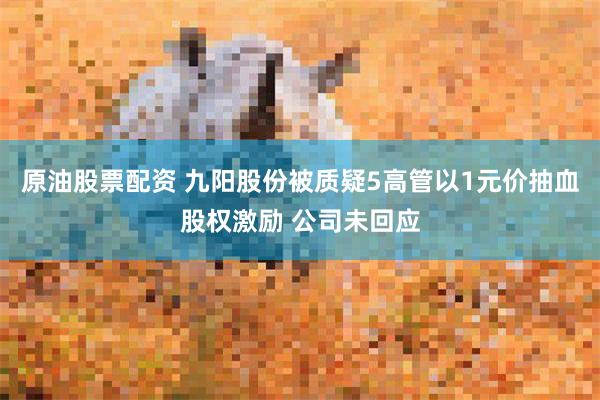 原油股票配资 九阳股份被质疑5高管以1元价抽血股权激励 公司未回应