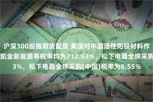 沪深300股指期货配资 美国对中国活性阳极材料作出反补贴初裁：湖州凯金新能源等税率均为712.03%，松下电器全球采购(中国)税率为6.55%