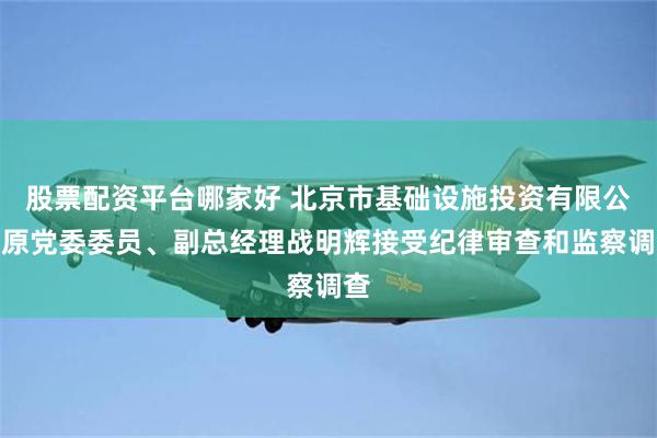 股票配资平台哪家好 北京市基础设施投资有限公司原党委委员、副总经理战明辉接受纪律审查和监察调查