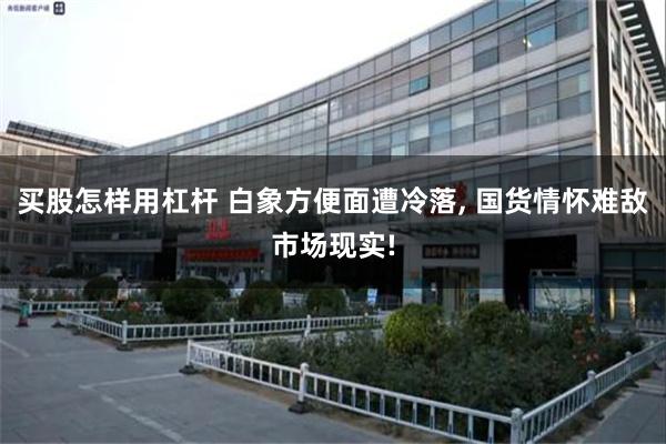 买股怎样用杠杆 白象方便面遭冷落, 国货情怀难敌市场现实!