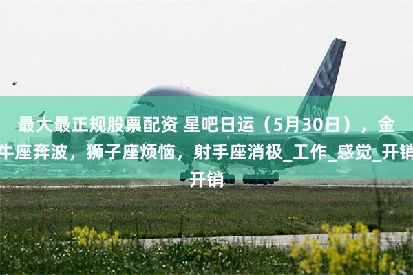 最大最正规股票配资 星吧日运（5月30日），金牛座奔波，狮子座烦恼，射手座消极_工作_感觉_开销