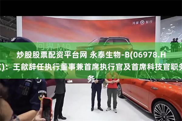 炒股股票配资平台网 永泰生物-B(06978.HK)：王歈辞任执行董事兼首席执行官及首席科技官职务