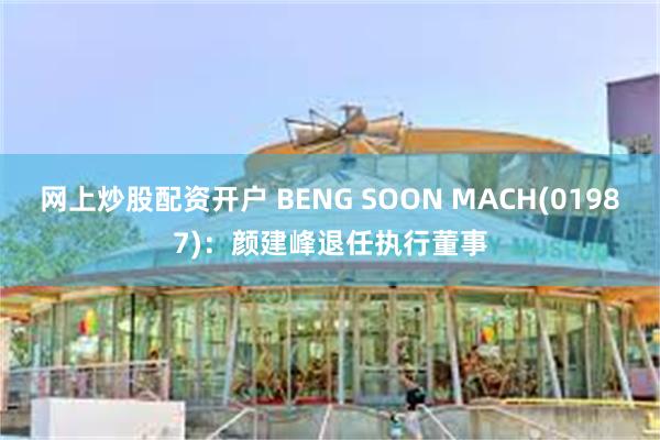 网上炒股配资开户 BENG SOON MACH(01987)：颜建峰退任执行董事