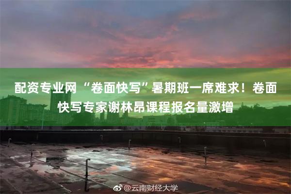 配资专业网 “卷面快写”暑期班一席难求！卷面快写专家谢林昂课程报名量激增