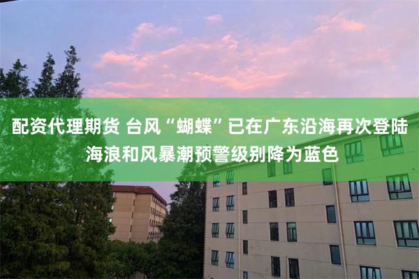 配资代理期货 台风“蝴蝶”已在广东沿海再次登陆 海浪和风暴潮预警级别降为蓝色