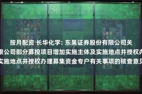 按月配资 长华化学: 东吴证券股份有限公司关于长华化学科技股份有限公司部分募投项目增加实施主体及实施地点并授权办理募集资金专户有关事项的核查意见内容摘要