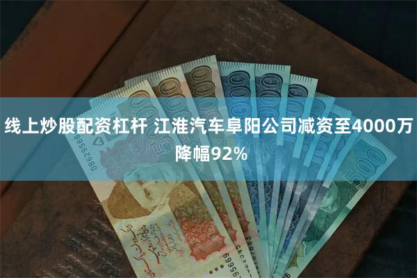 线上炒股配资杠杆 江淮汽车阜阳公司减资至4000万 降幅92%
