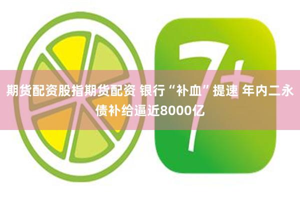 期货配资股指期货配资 银行“补血”提速 年内二永债补给逼近8000亿