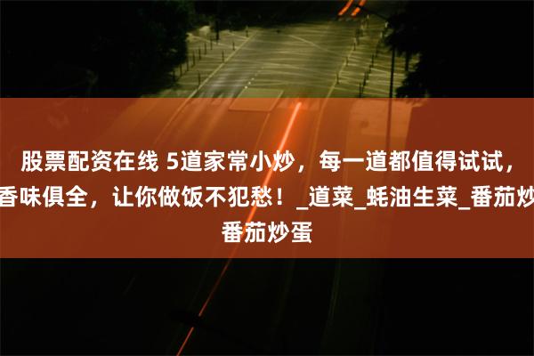 股票配资在线 5道家常小炒，每一道都值得试试，色香味俱全，让你做饭不犯愁！_道菜_蚝油生菜_番茄炒蛋