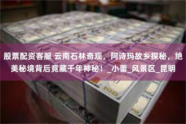 股票配资客服 云南石林奇观，阿诗玛故乡探秘，绝美秘境背后竟藏千年神秘！_小蕾_风景区_昆明