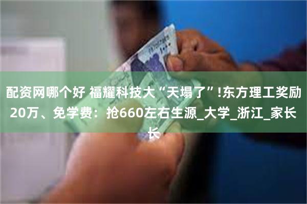 配资网哪个好 福耀科技大“天塌了”!东方理工奖励20万、免学费：抢660左右生源_大学_浙江_家长