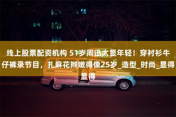 线上股票配资机构 51岁周迅太显年轻！穿衬衫牛仔裤录节目，扎麻花辫嫩得像25岁_造型_时尚_显得