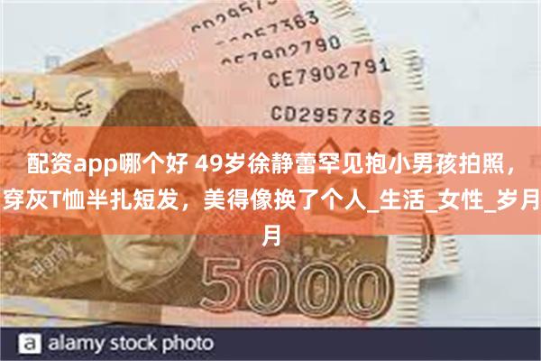 配资app哪个好 49岁徐静蕾罕见抱小男孩拍照，穿灰T恤半扎短发，美得像换了个人_生活_女性_岁月