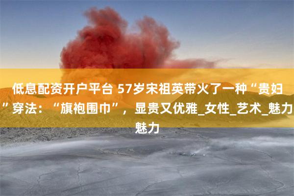 低息配资开户平台 57岁宋祖英带火了一种“贵妇”穿法：“旗袍围巾”，显贵又优雅_女性_艺术_魅力