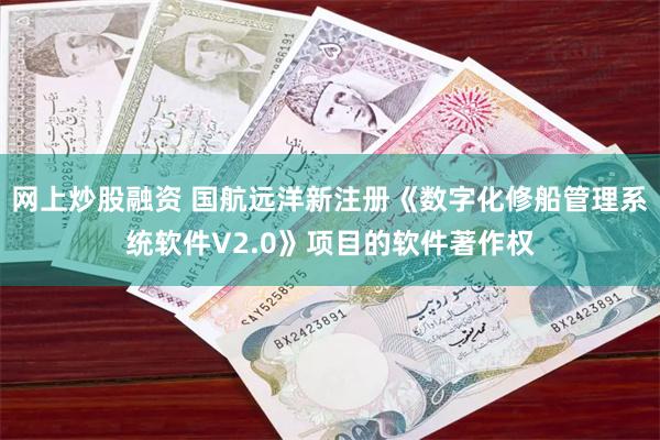 网上炒股融资 国航远洋新注册《数字化修船管理系统软件V2.0》项目的软件著作权