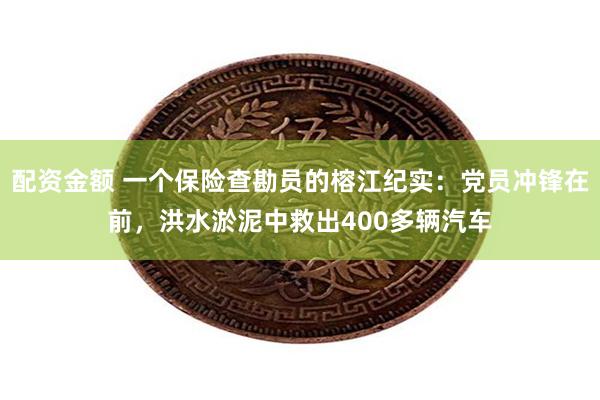 配资金额 一个保险查勘员的榕江纪实：党员冲锋在前，洪水淤泥中救出400多辆汽车