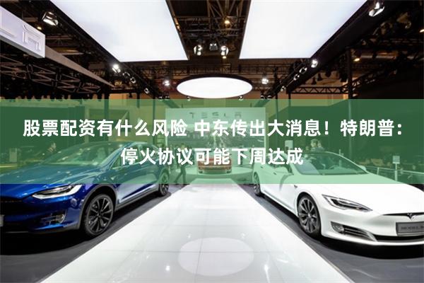 股票配资有什么风险 中东传出大消息！特朗普：停火协议可能下周达成