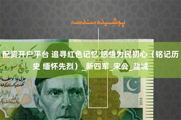 配资开户平台 追寻红色记忆 感悟为民初心（铭记历史 缅怀先烈）_新四军_宋公_盐城