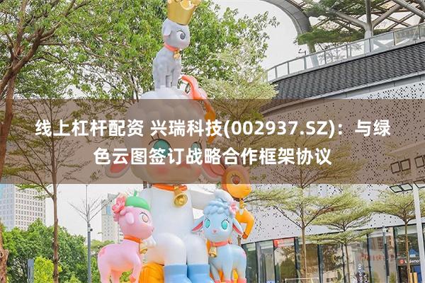 线上杠杆配资 兴瑞科技(002937.SZ)：与绿色云图签订战略合作框架协议
