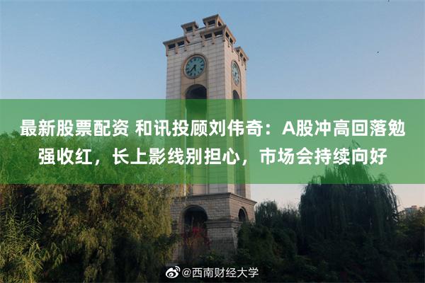 最新股票配资 和讯投顾刘伟奇：A股冲高回落勉强收红，长上影线别担心，市场会持续向好