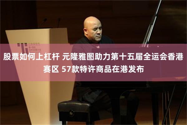 股票如何上杠杆 元隆雅图助力第十五届全运会香港赛区 57款特许商品在港发布